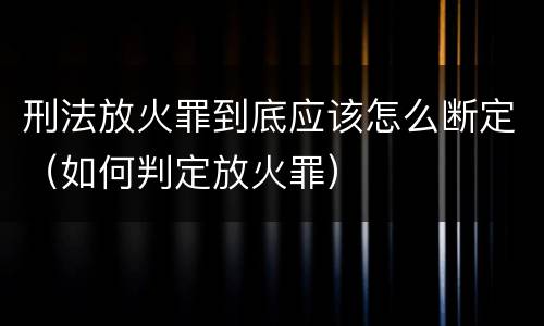 刑法放火罪到底应该怎么断定（如何判定放火罪）