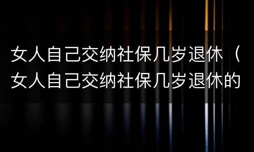 女人自己交纳社保几岁退休（女人自己交纳社保几岁退休的）