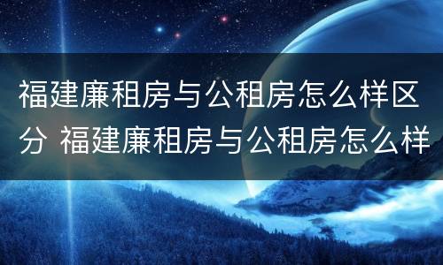 福建廉租房与公租房怎么样区分 福建廉租房与公租房怎么样区分图片