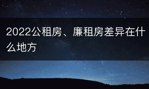 2022公租房、廉租房差异在什么地方