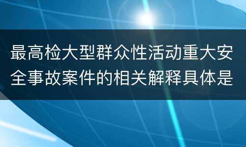 最高检大型群众性活动重大安全事故案件的相关解释具体是什么重要规定