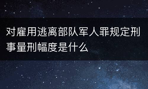 对雇用逃离部队军人罪规定刑事量刑幅度是什么
