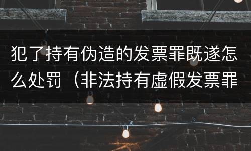 犯了持有伪造的发票罪既遂怎么处罚（非法持有虚假发票罪）