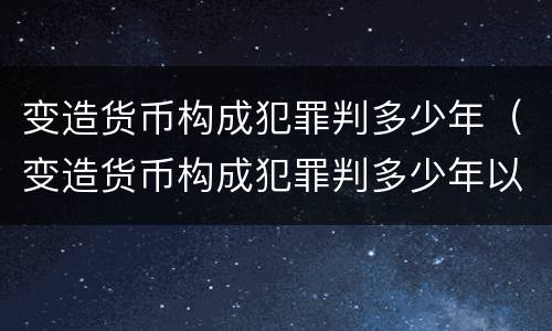 变造货币构成犯罪判多少年（变造货币构成犯罪判多少年以上）