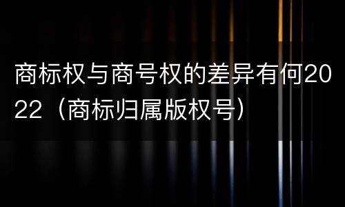 商标权与商号权的差异有何2022（商标归属版权号）