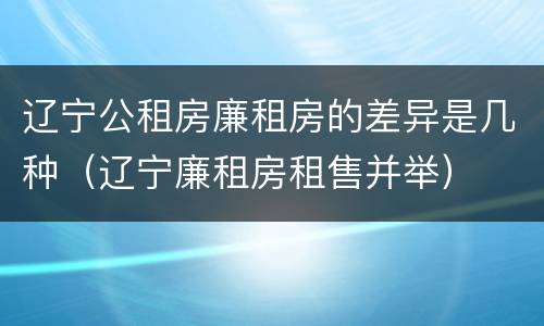 辽宁公租房廉租房的差异是几种（辽宁廉租房租售并举）