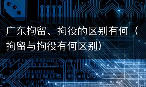 广东拘留、拘役的区别有何（拘留与拘役有何区别）