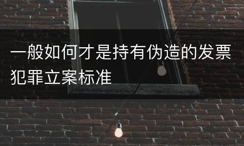 一般如何才是持有伪造的发票犯罪立案标准