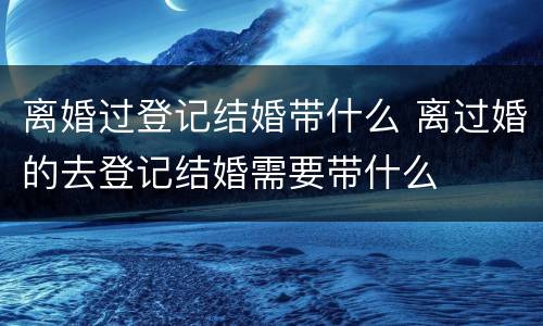 离婚过登记结婚带什么 离过婚的去登记结婚需要带什么