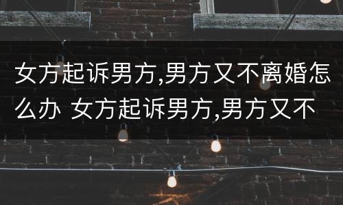 女方起诉男方,男方又不离婚怎么办 女方起诉男方,男方又不离婚怎么办理离婚证