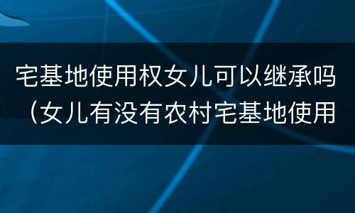 宅基地使用权女儿可以继承吗（女儿有没有农村宅基地使用权的继承权）
