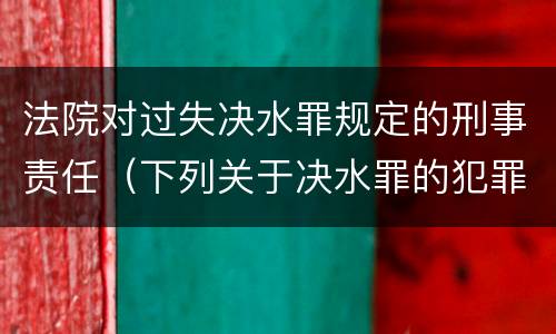法院对过失决水罪规定的刑事责任（下列关于决水罪的犯罪构成）