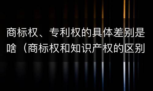 商标权、专利权的具体差别是啥（商标权和知识产权的区别）