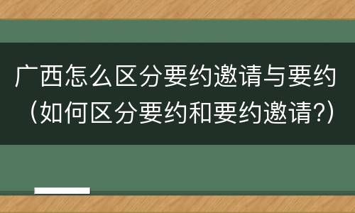 广西怎么区分要约邀请与要约（如何区分要约和要约邀请?）