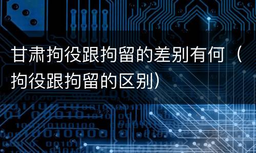 甘肃拘役跟拘留的差别有何（拘役跟拘留的区别）