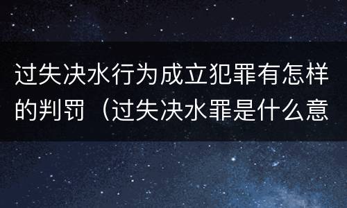 过失决水行为成立犯罪有怎样的判罚（过失决水罪是什么意思）