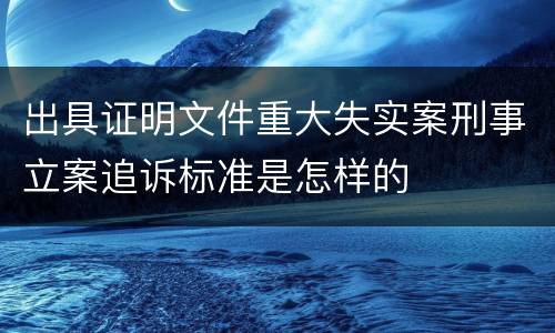 出具证明文件重大失实案刑事立案追诉标准是怎样的