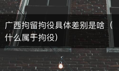 广西拘留拘役具体差别是啥（什么属于拘役）