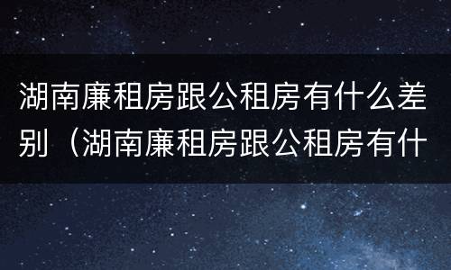 湖南廉租房跟公租房有什么差别（湖南廉租房跟公租房有什么差别嘛）