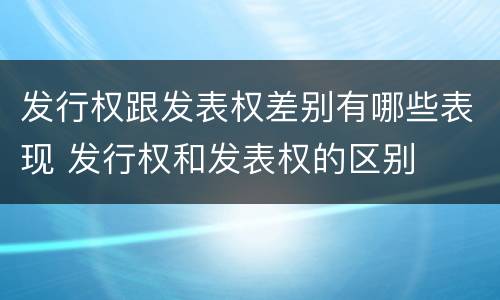 发行权跟发表权差别有哪些表现 发行权和发表权的区别