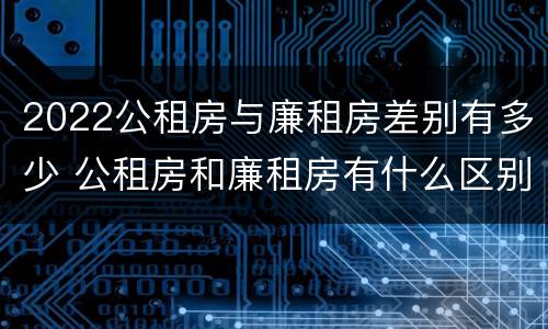 2022公租房与廉租房差别有多少 公租房和廉租房有什么区别?2019年的