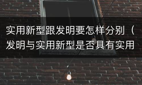实用新型跟发明要怎样分别（发明与实用新型是否具有实用性）