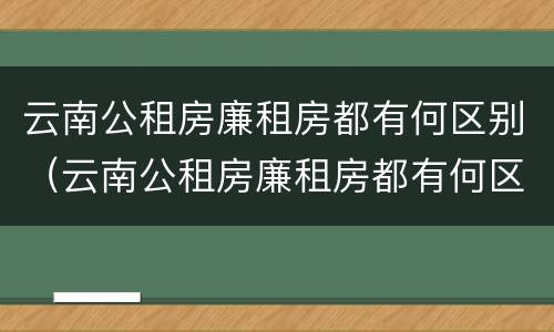 云南公租房廉租房都有何区别（云南公租房廉租房都有何区别呢）