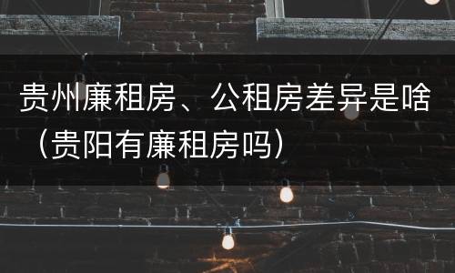贵州廉租房、公租房差异是啥（贵阳有廉租房吗）