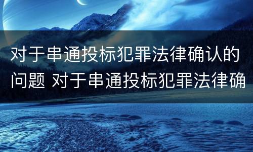 对于串通投标犯罪法律确认的问题 对于串通投标犯罪法律确认的问题有