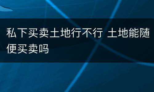 私下买卖土地行不行 土地能随便买卖吗