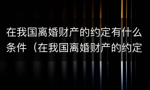 在我国离婚财产的约定有什么条件（在我国离婚财产的约定有什么条件吗）