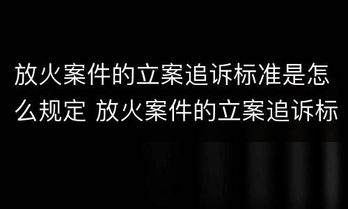 放火案件的立案追诉标准是怎么规定 放火案件的立案追诉标准是怎么规定的