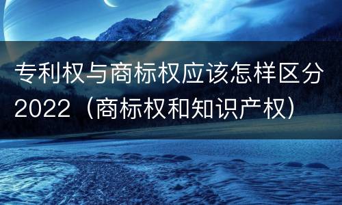 专利权与商标权应该怎样区分2022（商标权和知识产权）