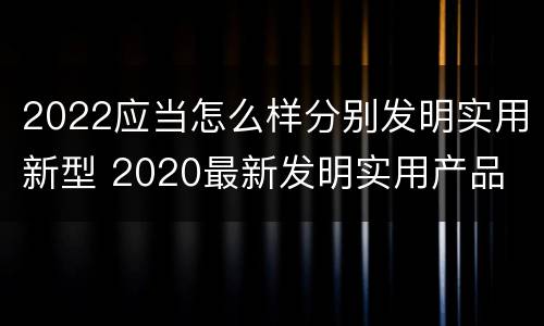 2022应当怎么样分别发明实用新型 2020最新发明实用产品
