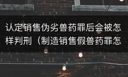 认定销售伪劣兽药罪后会被怎样判刑（制造销售假兽药罪怎么判）