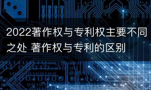 2022著作权与专利权主要不同之处 著作权与专利的区别