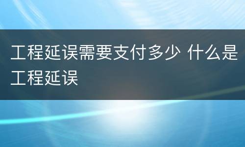 工程延误需要支付多少 什么是工程延误