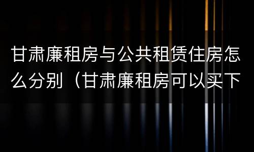 甘肃廉租房与公共租赁住房怎么分别（甘肃廉租房可以买下来属于自己吗）