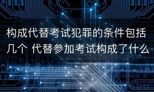 构成代替考试犯罪的条件包括几个 代替参加考试构成了什么犯罪