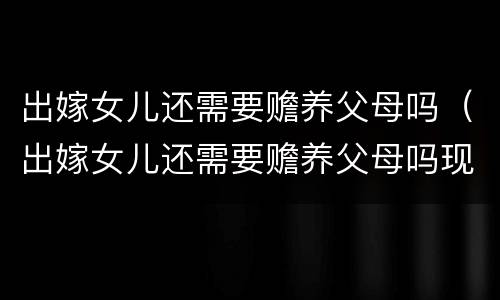 出嫁女儿还需要赡养父母吗（出嫁女儿还需要赡养父母吗现在）