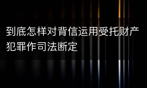 到底怎样对背信运用受托财产犯罪作司法断定