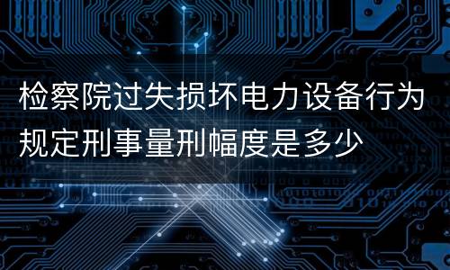 检察院过失损坏电力设备行为规定刑事量刑幅度是多少