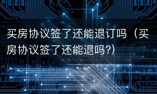 买房协议签了还能退订吗（买房协议签了还能退吗?）