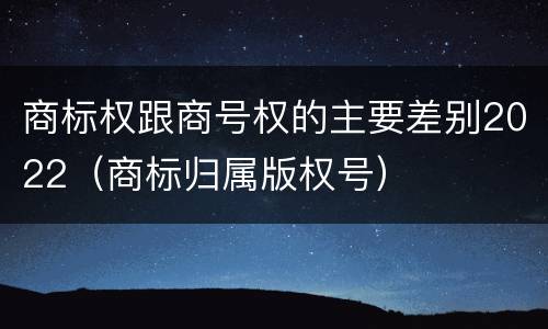 商标权跟商号权的主要差别2022（商标归属版权号）