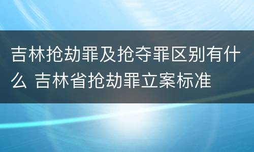 吉林抢劫罪及抢夺罪区别有什么 吉林省抢劫罪立案标准