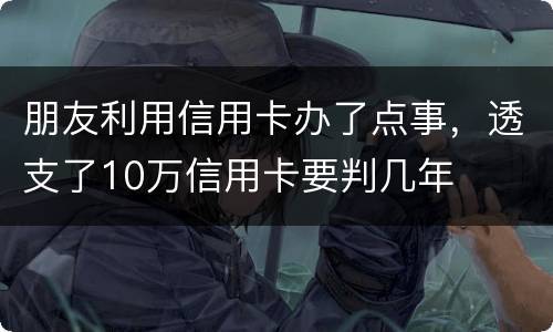 朋友利用信用卡办了点事，透支了10万信用卡要判几年