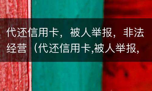 代还信用卡，被人举报，非法经营（代还信用卡,被人举报,非法经营怎么处罚）