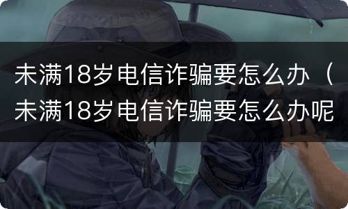 未满18岁电信诈骗要怎么办（未满18岁电信诈骗要怎么办呢）