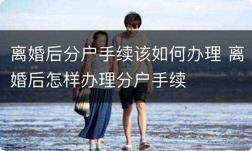 离婚后分户手续该如何办理 离婚后怎样办理分户手续