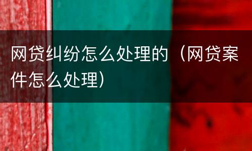 网贷纠纷怎么处理的（网贷案件怎么处理）